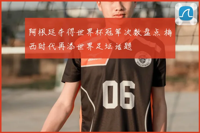 阿根廷夺得世界杯冠军次数盘点 梅西时代再添世界足坛话题
