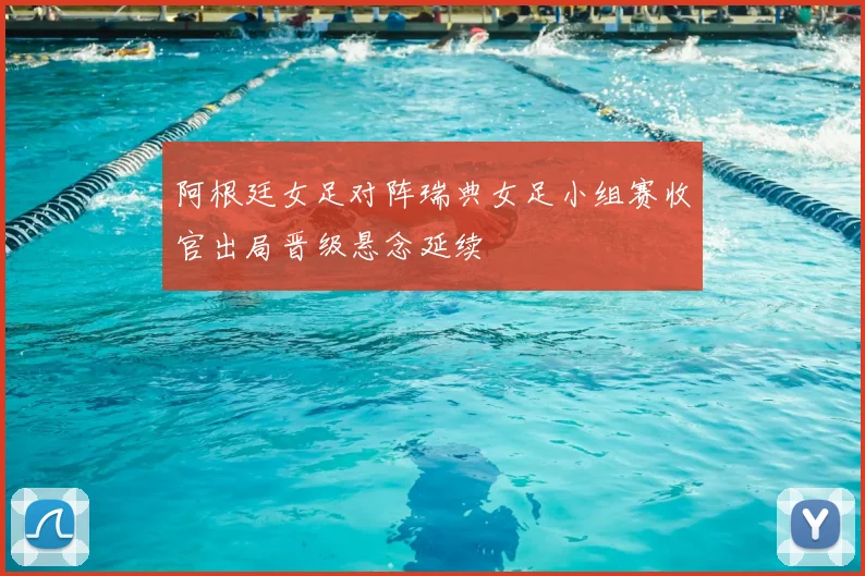 阿根廷女足对阵瑞典女足小组赛收官出局晋级悬念延续