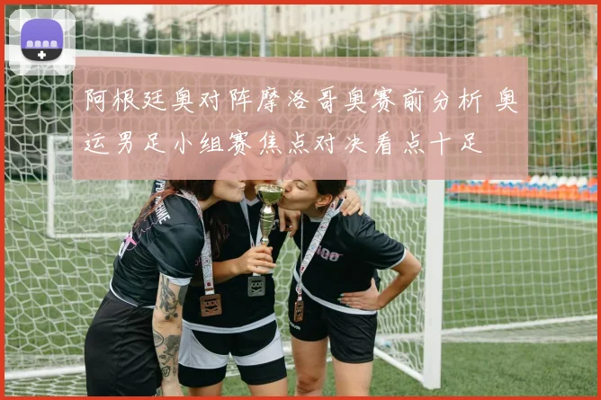 阿根廷奥对阵摩洛哥奥赛前分析 奥运男足小组赛焦点对决看点十足