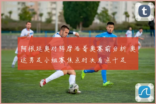 阿根廷奥对阵摩洛哥奥赛前分析 奥运男足小组赛焦点对决看点十足