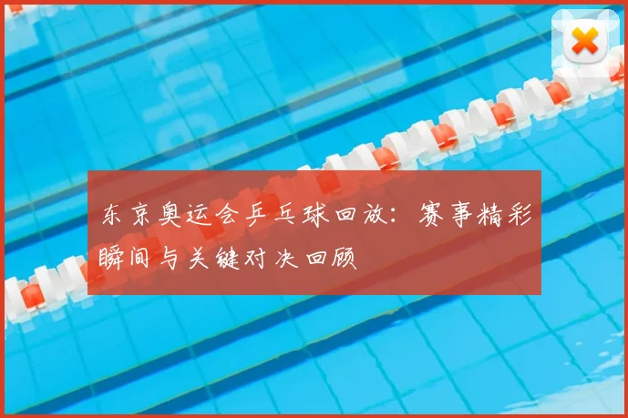 东京奥运会乒乓球回放:赛事精彩瞬间与关键对决回顾