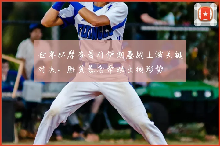 世界杯摩洛哥对伊朗鏖战上演关键对决，胜负悬念牵动出线形势