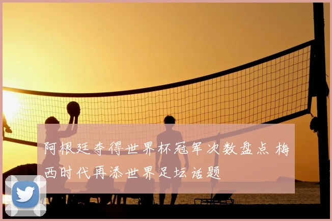 阿根廷夺得世界杯冠军次数盘点 梅西时代再添世界足坛话题