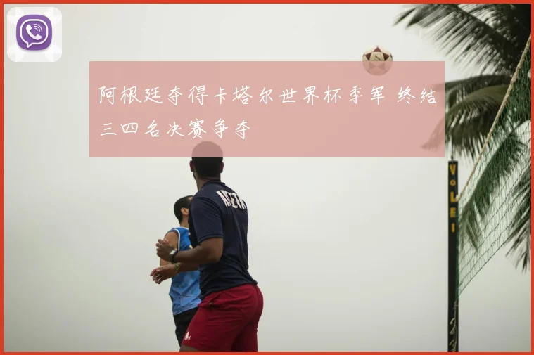 阿根廷夺得卡塔尔世界杯季军 终结三四名决赛争夺