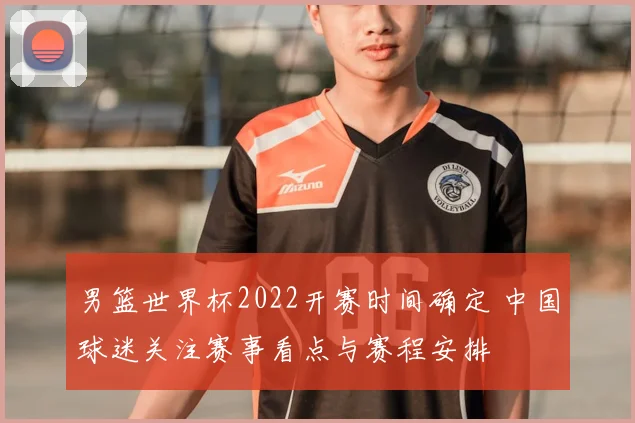 男篮世界杯2022开赛时间确定 中国球迷关注赛事看点与赛程安排