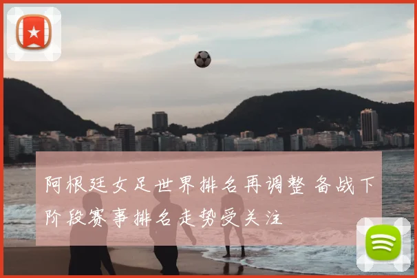 阿根廷女足世界排名再调整 备战下阶段赛事排名走势受关注
