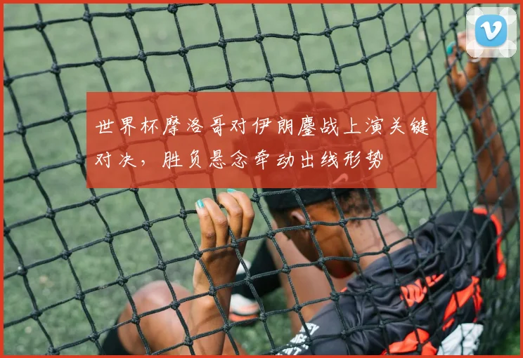 世界杯摩洛哥对伊朗鏖战上演关键对决，胜负悬念牵动出线形势