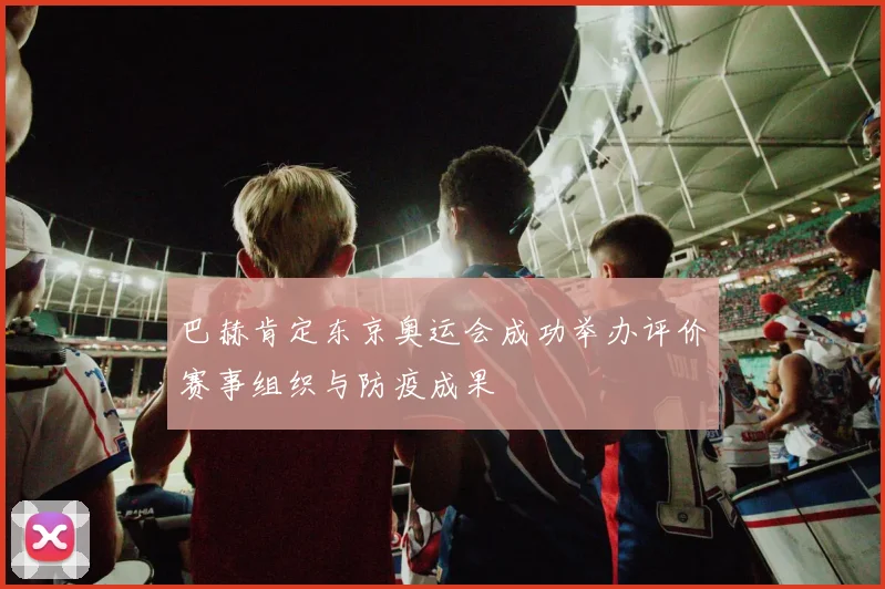 巴赫肯定东京奥运会成功举办评价赛事组织与防疫成果