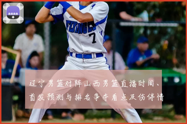 辽宁男篮对阵山西男篮直播时间、首发预测与排名争夺看点及伤停情况