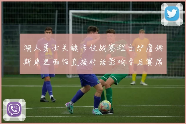 湖人勇士关键卡位战赛程出炉詹姆斯库里面临直接对话影响季后赛席位