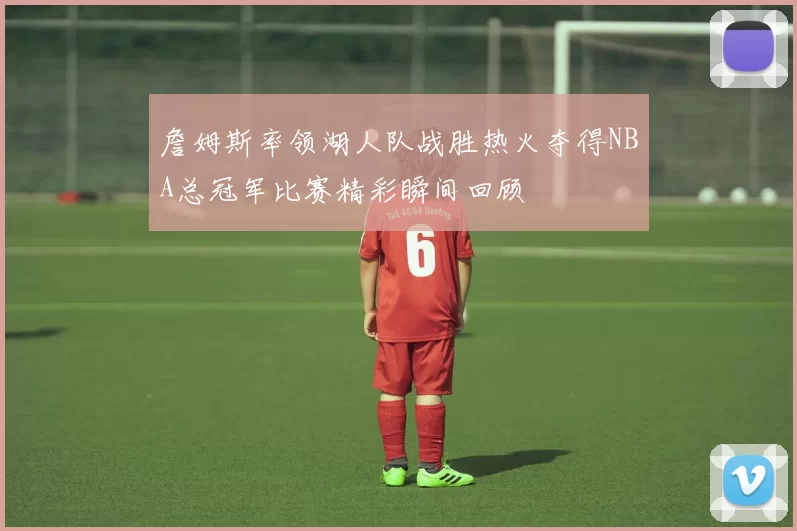 詹姆斯率领湖人队战胜热火夺得NBA总冠军比赛精彩瞬间回顾