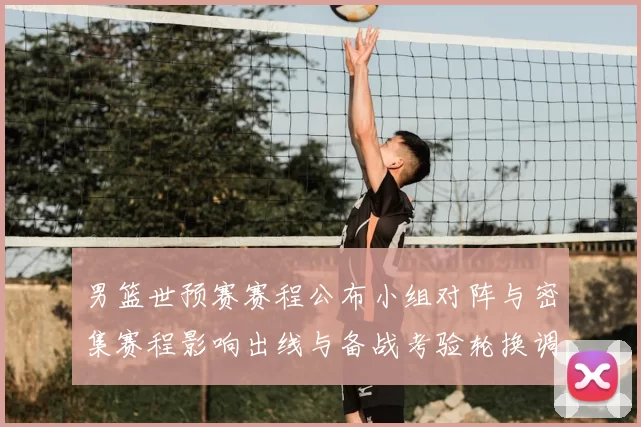 男篮世预赛赛程公布小组对阵与密集赛程影响出线与备战考验轮换调整