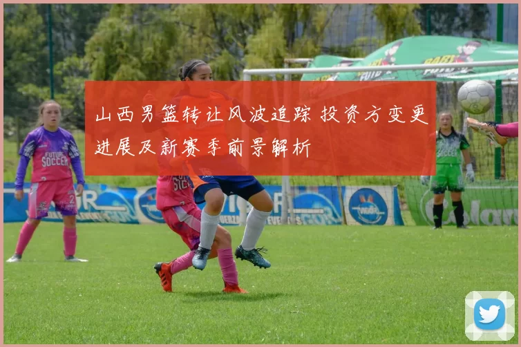 山西男篮转让风波追踪 投资方变更进展及新赛季前景解析