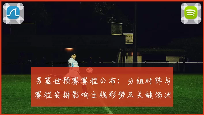 男篮世预赛赛程公布:分组对阵与赛程安排影响出线形势及关键场次看点