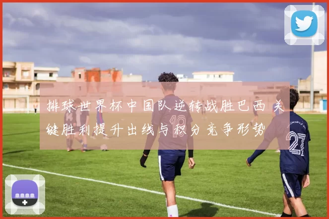 排球世界杯中国队逆转战胜巴西 关键胜利提升出线与积分竞争形势