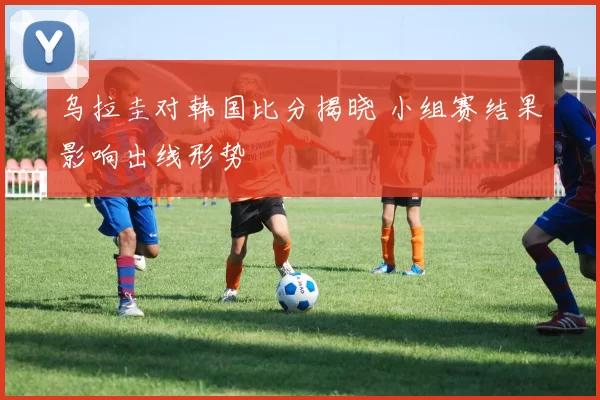 乌拉圭对韩国比分揭晓 小组赛结果影响出线形势