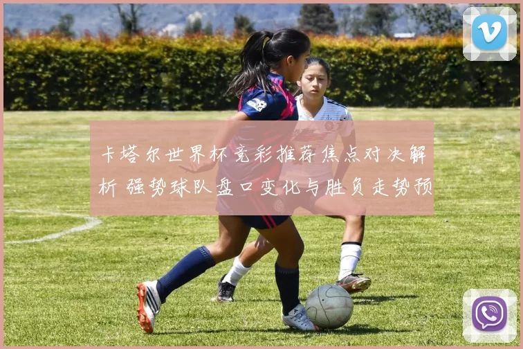 卡塔尔世界杯竞彩推荐焦点对决解析 强势球队盘口变化与胜负走势预测