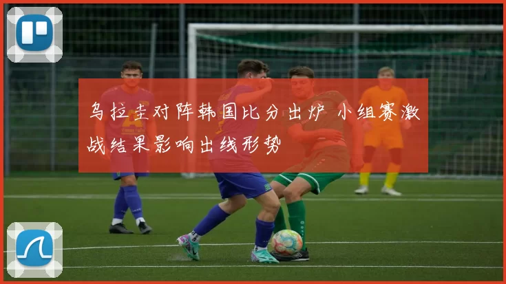 乌拉圭对阵韩国比分出炉 小组赛激战结果影响出线形势