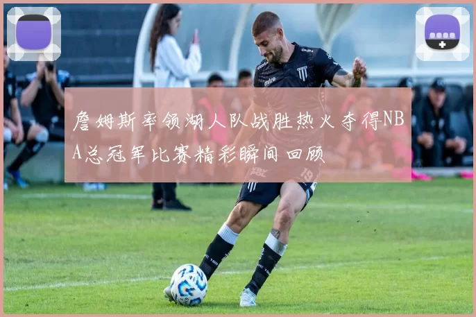 詹姆斯率领湖人队战胜热火夺得NBA总冠军比赛精彩瞬间回顾