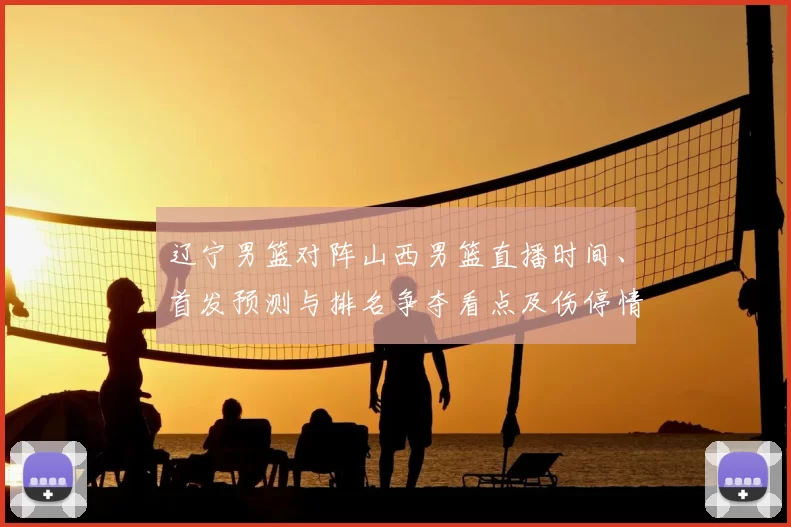 辽宁男篮对阵山西男篮直播时间、首发预测与排名争夺看点及伤停情况