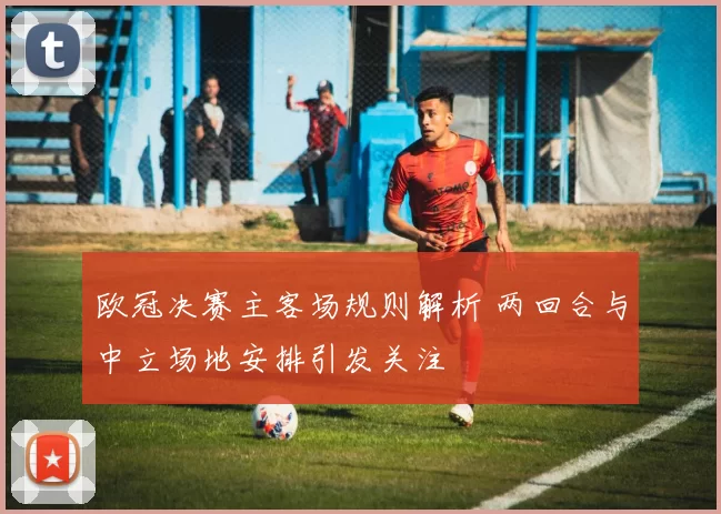 欧冠决赛主客场规则解析 两回合与中立场地安排引发关注