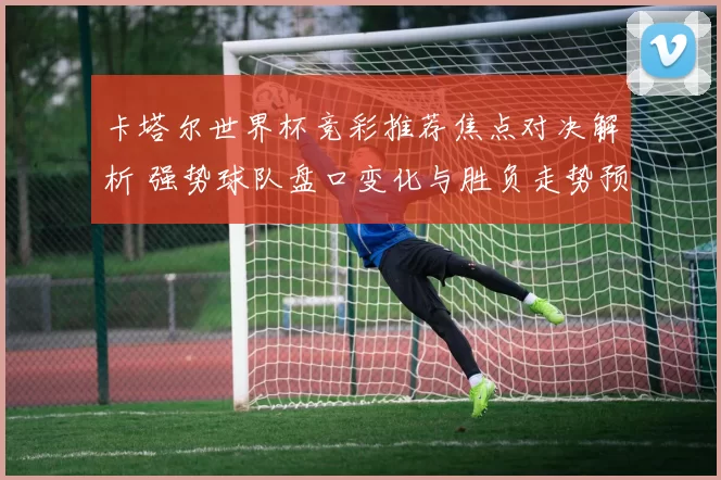 卡塔尔世界杯竞彩推荐焦点对决解析 强势球队盘口变化与胜负走势预测