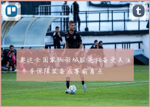 奥运会国家队羽绒服亮相备受关注 冬季保障装备成赛前看点