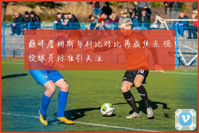 巅峰詹姆斯与科比对比再成焦点 现役球员标准引关注