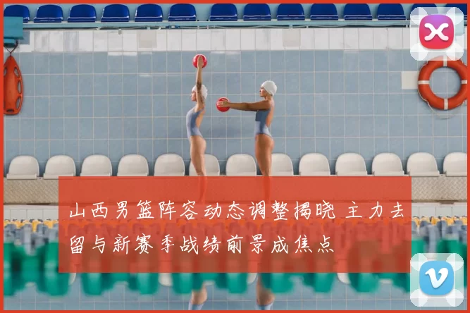 山西男篮阵容动态调整揭晓 主力去留与新赛季战绩前景成焦点