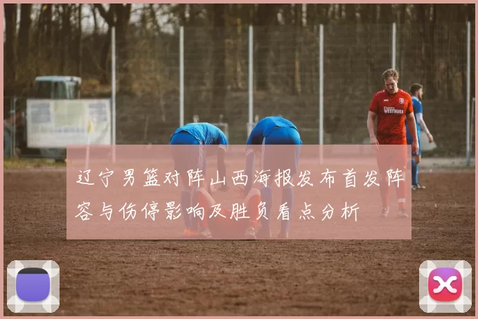 辽宁男篮对阵山西海报发布首发阵容与伤停影响及胜负看点分析