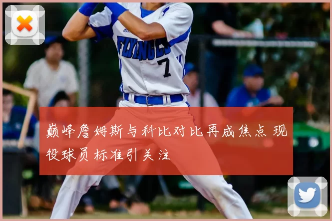 巅峰詹姆斯与科比对比再成焦点 现役球员标准引关注
