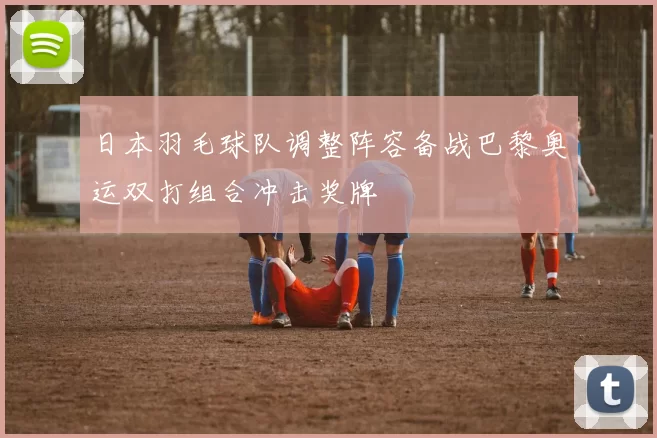 日本羽毛球队调整阵容备战巴黎奥运双打组合冲击奖牌