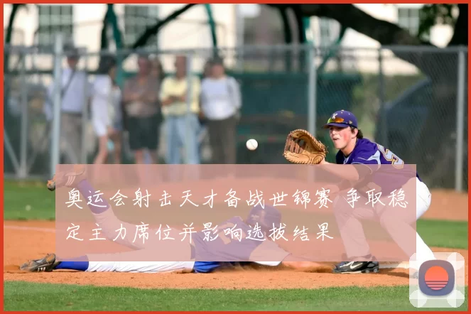 奥运会射击天才备战世锦赛 争取稳定主力席位并影响选拔结果