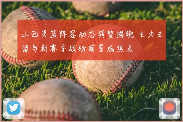 山西男篮阵容动态调整揭晓 主力去留与新赛季战绩前景成焦点