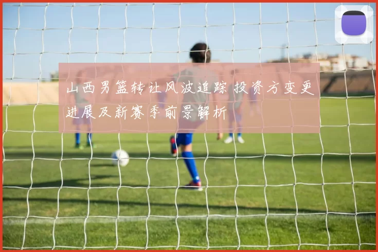 山西男篮转让风波追踪 投资方变更进展及新赛季前景解析