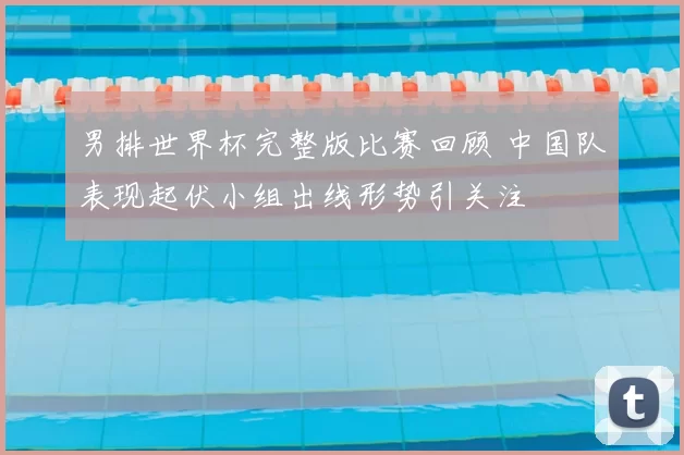 男排世界杯完整版比赛回顾 中国队表现起伏小组出线形势引关注