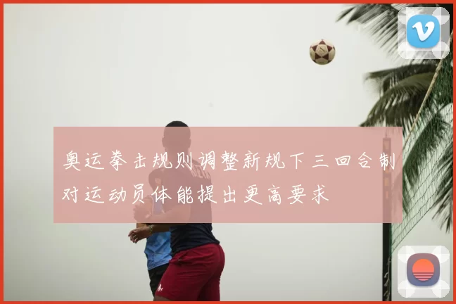 奥运拳击规则调整新规下三回合制对运动员体能提出更高要求