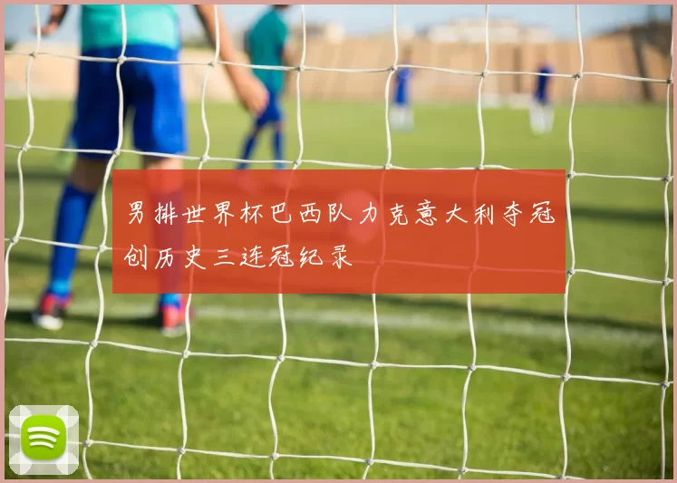 男排世界杯巴西队力克意大利夺冠创历史三连冠纪录