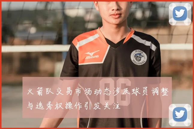 火箭队交易市场动态涉及球员调整与选秀权操作引发关注