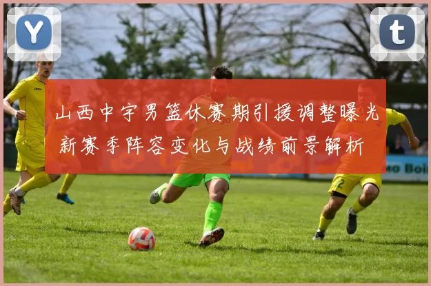 山西中宇男篮休赛期引援调整曝光 新赛季阵容变化与战绩前景解析