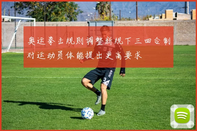 奥运拳击规则调整新规下三回合制对运动员体能提出更高要求