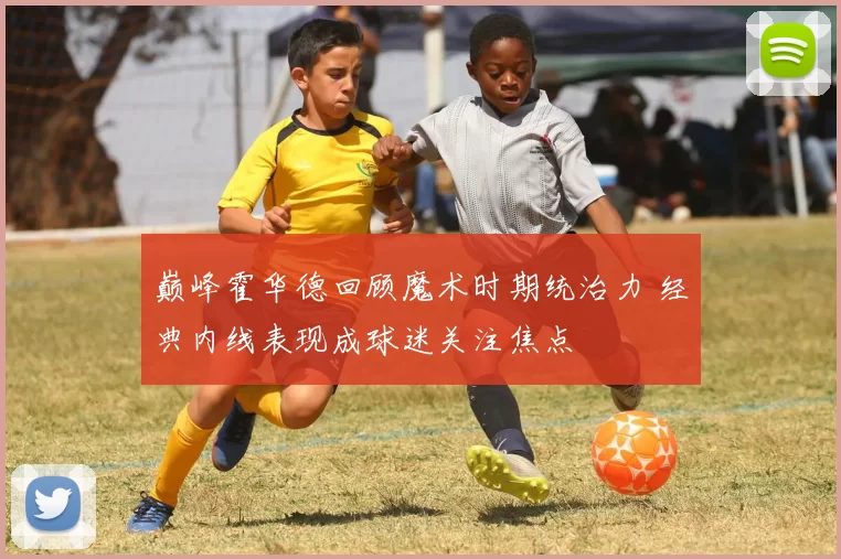 巅峰霍华德回顾魔术时期统治力 经典内线表现成球迷关注焦点