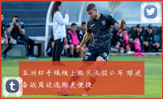 亚洲杯手绳线上购买流程公布 球迷备战周边选购更便捷